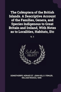The Coléoptera of the British Islands. A Descriptive Account of the Families, Genera, and Species Indigenous to Great Britain and Ireland, With Notes as to Localities, Habitats, Etc: V. 1