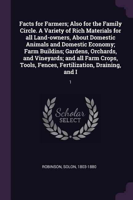 Facts for Farmers; Also for the Family Circle. A Variety of Rich Materials for all Land-owners, About Domestic Animals and Domestic Economy; Farm Buildins; Gardens, Orchards, and Vineyards; and all Farm Crops, Tools, Fences, Fertilization, Draining, and I