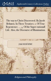 Front cover_The way to Christ Discovered. By Jacob Behmen. In These Treatises. 1. Of True Repentence. ... 4. Of the Super-rationall Life. Also, the Discourse of Illumination.