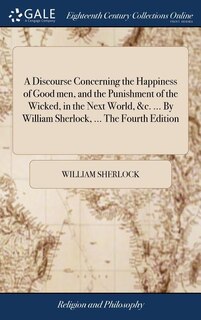 A Discourse Concerning the Happiness of Good men, and the Punishment of the Wicked, in the Next World, &c. ... By William Sherlock, ... The Fourth Edition