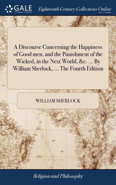 A Discourse Concerning the Happiness of Good men, and the Punishment of the Wicked, in the Next World, &c. ... By William Sherlock, ... The Fourth Edition