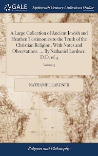 A Large Collection of Ancient Jewish and Heathen Testimonies to the Truth of the Christian Religion, With Notes and Observations. ... By Nathaniel Lardner. D.D. of 4; Volume 3