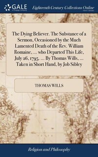 Couverture_The Dying Believer. The Substance of a Sermon, Occasioned by the Much Lamented Death of the Rev. William Romaine, ... who Departed This Life, July 26, 1795. ... By Thomas Wills, ... Taken in Short Hand, by Job Sibley