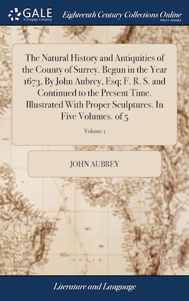 The Natural History and Antiquities of the County of Surrey. Begun in the Year 1673, By John Aubrey, Esq; F. R. S. and Continued to the Present Time. Illustrated With Proper Sculptures. In Five Volumes. of 5; Volume 1