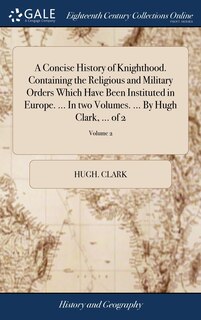 Front cover_A Concise History of Knighthood. Containing the Religious and Military Orders Which Have Been Instituted in Europe. ... In two Volumes. ... By Hugh Clark, ... of 2; Volume 2