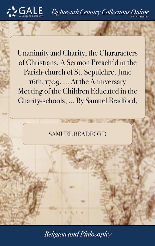 Front cover_Unanimity and Charity, the Chararacters of Christians. A Sermon Preach'd in the Parish-church of St. Sepulchre, June 16th, 1709. ... At the Anniversary Meeting of the Children Educated in the Charity-schools, ... By Samuel Bradford,