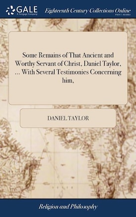 Some Remains of That Ancient and Worthy Servant of Christ, Daniel Taylor, ... With Several Testimonies Concerning him,