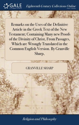 Remarks on the Uses of the Definitive Article in the Greek Text of the New Testament; Containing Many new Proofs of the Divinity of Christ, From Passages, Which are Wrongly Translated in the Common English Version. By Granville Sharp,