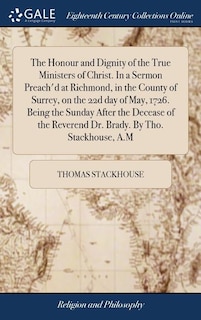 Couverture_The Honour and Dignity of the True Ministers of Christ. In a Sermon Preach'd at Richmond, in the County of Surrey, on the 22d day of May, 1726. Being the Sunday After the Decease of the Reverend Dr. Brady. By Tho. Stackhouse, A.M