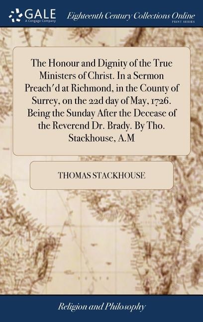 Couverture_The Honour and Dignity of the True Ministers of Christ. In a Sermon Preach'd at Richmond, in the County of Surrey, on the 22d day of May, 1726. Being the Sunday After the Decease of the Reverend Dr. Brady. By Tho. Stackhouse, A.M