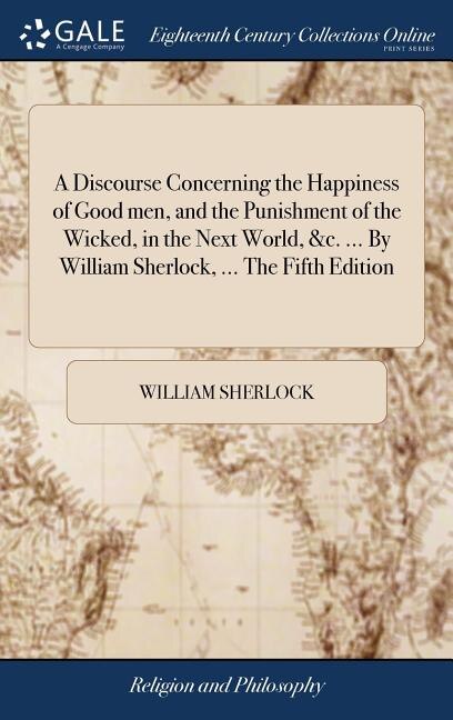 A Discourse Concerning the Happiness of Good men, and the Punishment of the Wicked, in the Next World, &c. ... By William Sherlock, ... The Fifth Edition