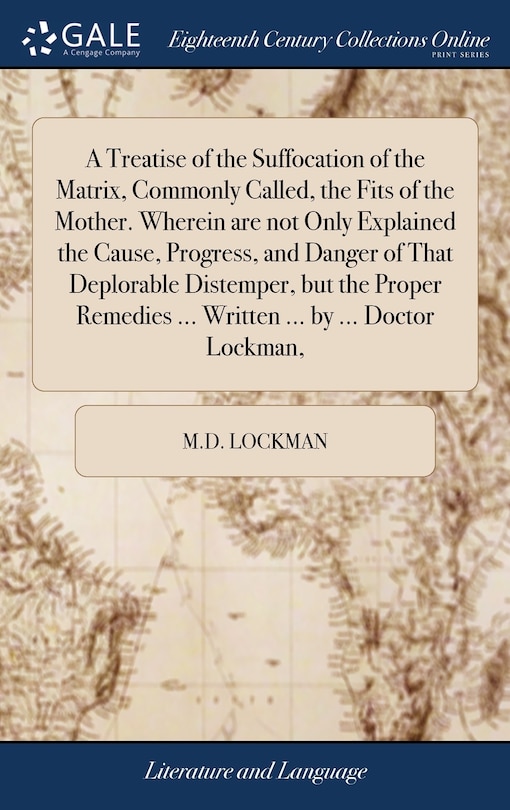 Front cover_A Treatise of the Suffocation of the Matrix, Commonly Called, the Fits of the Mother. Wherein are not Only Explained the Cause, Progress, and Danger of That Deplorable Distemper, but the Proper Remedies ... Written ... by ... Doctor Lockman,