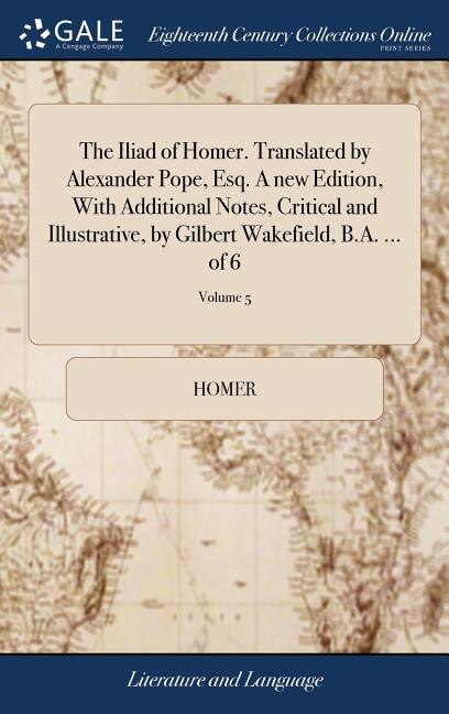 The Iliad of Homer. Translated by Alexander Pope, Esq. A new Edition, With Additional Notes, Critical and Illustrative, by Gilbert Wakefield, B.A. ... of 6; Volume 5