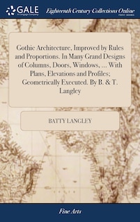Couverture_Gothic Architecture, Improved by Rules and Proportions. In Many Grand Designs of Columns, Doors, Windows, ... With Plans, Elevations and Profiles; Geometrically Executed. By B. & T. Langley