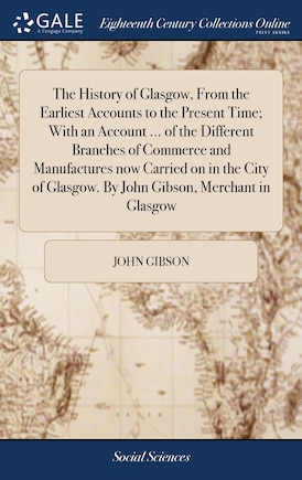 The History of Glasgow, From the Earliest Accounts to the Present Time; With an Account ... of the Different Branches of Commerce and Manufactures now Carried on in the City of Glasgow. By John Gibson, Merchant in Glasgow