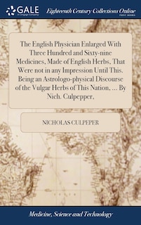 The English Physician Enlarged With Three Hundred and Sixty-nine Medicines, Made of English Herbs, That Were not in any Impression Until This. Being an Astrologo-physical Discourse of the Vulgar Herbs of This Nation, ... By Nich. Culpepper,