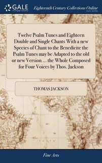 Twelve Psalm Tunes and Eighteen Double and Single Chants With a new Species of Chant to the Benedicite the Psalm Tunes may be Adapted to the old or new Version ... the Whole Composed for Four Voices by Thos. Jackson