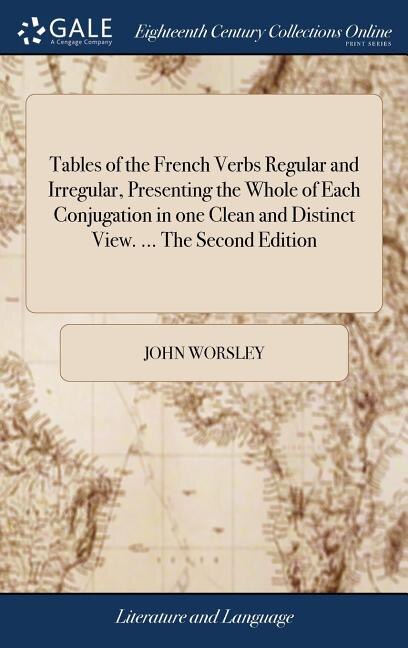 Tables of the French Verbs Regular and Irregular, Presenting the Whole of Each Conjugation in one Clean and Distinct View. ... The Second Edition: With a Short Grammatical Introduction. By J. Worsley, of Hertford