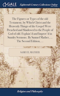 The Figures or Types of the old Testament, by Which Christ and the Heavenly Things of the Gospel Were Preached and Shadowed to the People of God of old. Explain'd and Improv'd in Sundry Sermons. By Samuel Mather, ... The Second Edition, ...