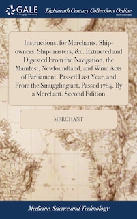 Couverture_Instructions, for Merchants, Ship-owners, Ship-masters, &c. Extracted and Digested From the Navigation, the Manifest, Newfoundland, and Wine Acts of Parliament, Passed Last Year, and From the Smuggling act, Passed 1784. By a Merchant. Second Edition