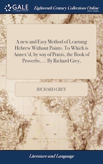 A new and Easy Method of Learning Hebrew Without Points. To Which is Annex'd, by way of Praxis, the Book of Proverbs, ... By Richard Grey,