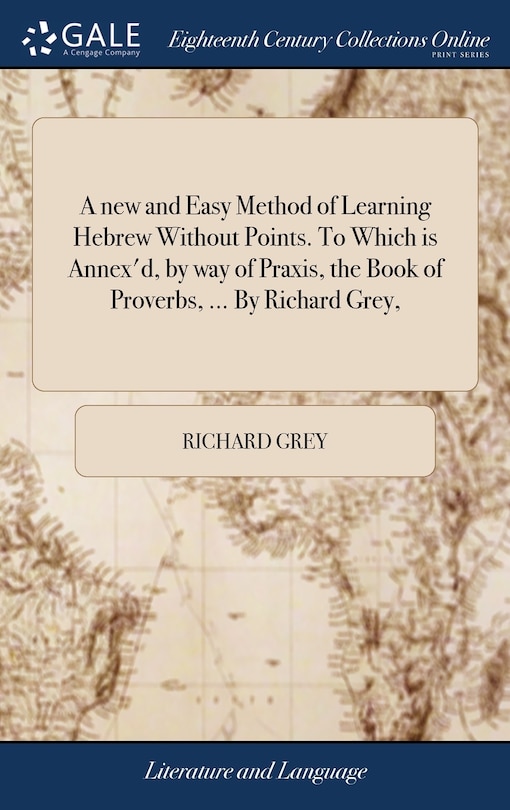 A new and Easy Method of Learning Hebrew Without Points. To Which is Annex'd, by way of Praxis, the Book of Proverbs, ... By Richard Grey,