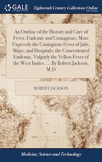Front cover_An Outline of the History and Cure of Fever, Endemic and Contagious; More Expressly the Contagious Fever of Jails, Ships, and Hospitals; the Concentrated Endemic, Vulgarly the Yellow Fever of the West Indies. ... By Robert Jackson, M.D