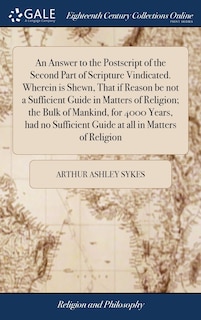 Front cover_An Answer to the Postscript of the Second Part of Scripture Vindicated. Wherein is Shewn, That if Reason be not a Sufficient Guide in Matters of Religion; the Bulk of Mankind, for 4000 Years, had no Sufficient Guide at all in Matters of Religion
