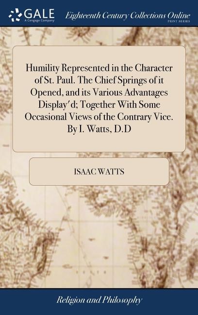 Humility Represented in the Character of St. Paul. The Chief Springs of it Opened, and its Various Advantages Display'd; Together With Some Occasional Views of the Contrary Vice. By I. Watts, D.D