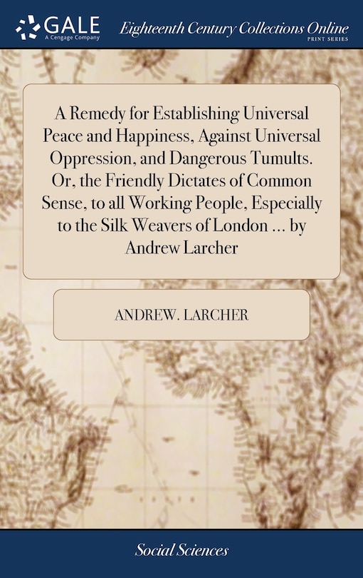 Front cover_A Remedy for Establishing Universal Peace and Happiness, Against Universal Oppression, and Dangerous Tumults. Or, the Friendly Dictates of Common Sense, to all Working People, Especially to the Silk Weavers of London ... by Andrew Larcher