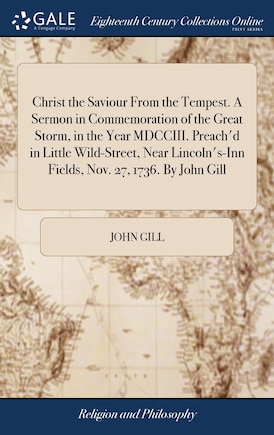 Christ the Saviour From the Tempest. A Sermon in Commemoration of the Great Storm, in the Year MDCCIII. Preach'd in Little Wild-Street, Near Lincoln's-Inn Fields, Nov. 27, 1736. By John Gill