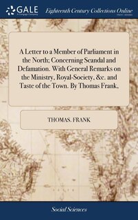 A Letter to a Member of Parliament in the North; Concerning Scandal and Defamation. With General Remarks on the Ministry, Royal-Society, &c. and Taste of the Town. By Thomas Frank,