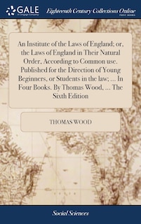 An Institute of the Laws of England; or, the Laws of England in Their Natural Order, According to Common use. Published for the Direction of Young Beginners, or Students in the law; ... In Four Books. By Thomas Wood, ... The Sixth Edition