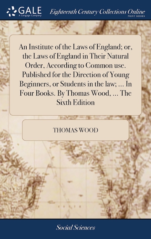 An Institute of the Laws of England; or, the Laws of England in Their Natural Order, According to Common use. Published for the Direction of Young Beginners, or Students in the law; ... In Four Books. By Thomas Wood, ... The Sixth Edition