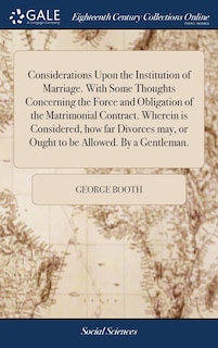 Considerations Upon the Institution of Marriage. With Some Thoughts Concerning the Force and Obligation of the Matrimonial Contract. Wherein is Considered, how far Divorces may, or Ought to be Allowed. By a Gentleman.