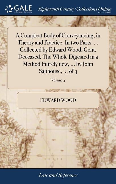 Front cover_A Compleat Body of Conveyancing, in Theory and Practice. In two Parts. ... Collected by Edward Wood, Gent. Deceased. The Whole Digested in a Method Intirely new, ... by John Salthouse, ... of 3; Volume 3