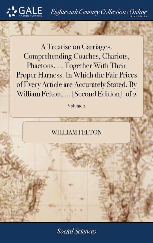 Front cover_A Treatise on Carriages. Comprehending Coaches, Chariots, Phaetons, ... Together With Their Proper Harness. In Which the Fair Prices of Every Article are Accurately Stated. By William Felton, ... [Second Edition]. of 2; Volume 2