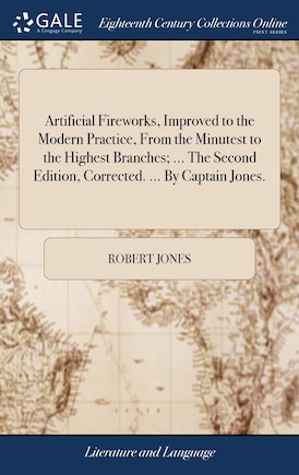 Artificial Fireworks, Improved to the Modern Practice, From the Minutest to the Highest Branches; ... The Second Edition, Corrected. ... By Captain Jones.