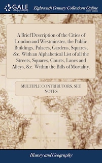 A Brief Description of the Cities of London and Westminster, the Public Buildings, Palaces, Gardens, Squares, &c. With an Alphabetical List of all the Streets, Squares, Courts, Lanes and Alleys, &c. Within the Bills of Mortality.