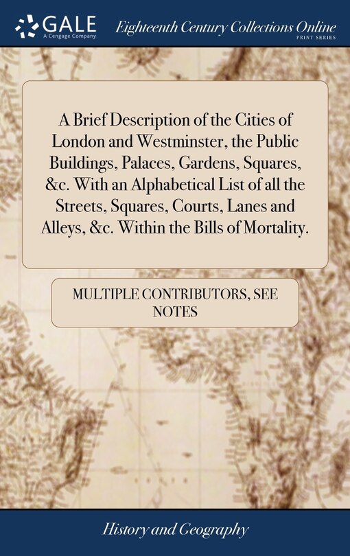 A Brief Description of the Cities of London and Westminster, the Public Buildings, Palaces, Gardens, Squares, &c. With an Alphabetical List of all the Streets, Squares, Courts, Lanes and Alleys, &c. Within the Bills of Mortality.