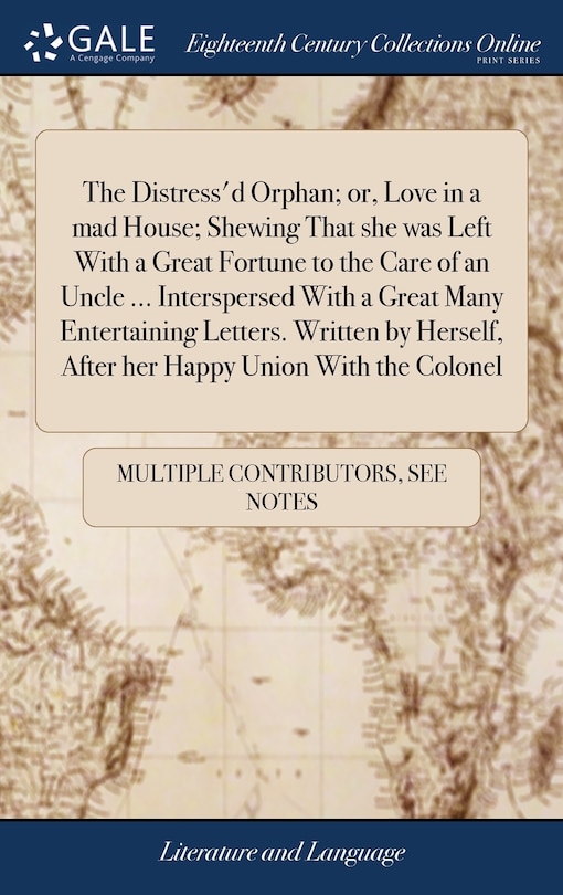 Front cover_The Distress'd Orphan; or, Love in a mad House; Shewing That she was Left With a Great Fortune to the Care of an Uncle ... Interspersed With a Great Many Entertaining Letters. Written by Herself, After her Happy Union With the Colonel