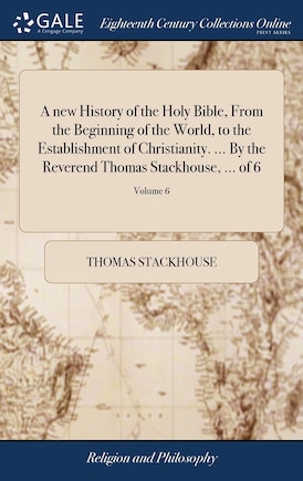 A new History of the Holy Bible, From the Beginning of the World, to the Establishment of Christianity. ... By the Reverend Thomas Stackhouse, ... of 6; Volume 6