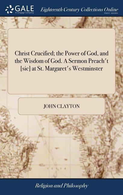 Christ Crucified; the Power of God, and the Wisdom of God. A Sermon Preach't [sic] at St. Margaret's Westminster: Novem. 11th. 1705. By John Clayton, A.M.