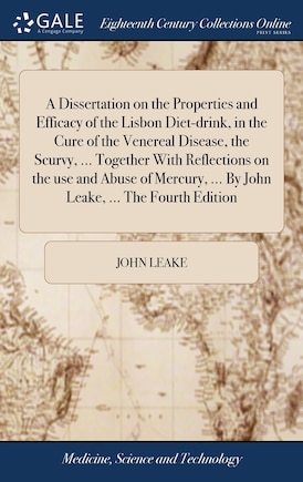 A Dissertation on the Properties and Efficacy of the Lisbon Diet-drink, in the Cure of the Venereal Disease, the Scurvy, ... Together With Reflections on the use and Abuse of Mercury, ... By John Leake, ... The Fourth Edition