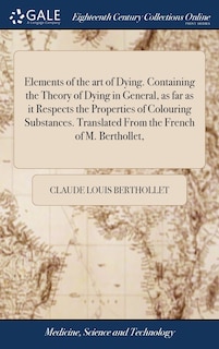 Elements of the art of Dying. Containing the Theory of Dying in General, as far as it Respects the Properties of Colouring Substances. Translated From the French of M. Berthollet,