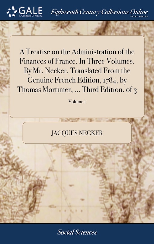 A Treatise on the Administration of the Finances of France. In Three Volumes. By Mr. Necker. Translated From the Genuine French Edition, 1784, by Thomas Mortimer, ... Third Edition. of 3; Volume 1