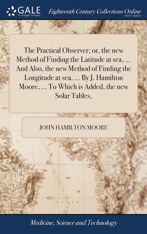 The Practical Observer; or, the new Method of Finding the Latitude at sea, ... And Also, the new Method of Finding the Longitude at sea, ... By J. Hamilton Moore, ... To Which is Added, the new Solar Tables,