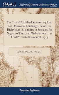 The Trial of Archibald Stewart Esq; Late Lord Provost of Edinburgh, Before the High Court of Justiciary in Scotland, for Neglect of Duty, and Misbehaviour ... as Lord Provost of Edinburgh, 1745