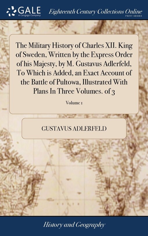 The Military History of Charles XII. King of Sweden, Written by the Express Order of his Majesty, by M. Gustavus Adlerfeld, To Which is Added, an Exact Account of the Battle of Pultowa, Illustrated With Plans In Three Volumes. of 3; Volume 1