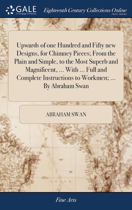 Front cover_Upwards of one Hundred and Fifty new Designs, for Chimney Pieces; From the Plain and Simple, to the Most Superb and Magnificent, ... With ... Full and Complete Instructions to Workmen; ... By Abraham Swan